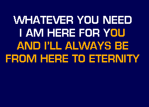 WHATEVER YOU NEED
I AM HERE FOR YOU
AND I'LL ALWAYS BE
FROM HERE TO ETERNITY