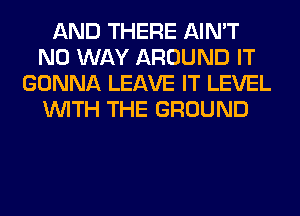 AND THERE AIN'T
NO WAY AROUND IT
GONNA LEAVE IT LEVEL
WITH THE GROUND