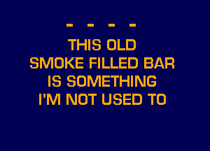 THIS OLD
SMOKE FILLED BAR

IS SOMETHING
I'M NOT USED TO