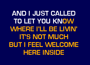 AND I JUST CALLED
TO LET YOU KNOW
WHERE I'LL BE LIVIN'
ITS NOT MUCH
BUT I FEEL WELCOME
HERE INSIDE