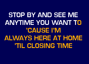 STOP BY AND SEE ME
ANYTIME YOU WANT TO
'CAUSE I'M
ALWAYS HERE AT HOME
'TIL CLOSING TIME