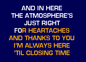 AND IN HERE
THE ATMOSPHERE'S
JUST RIGHT
FOR HEARTACHES
AND THANKS TO YOU
I'M ALWAYS HERE
TIL CLOSING TIME