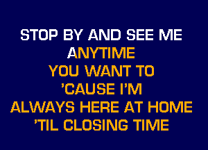 STOP BY AND SEE ME
ANYTIME
YOU WANT TO
'CAUSE I'M
ALWAYS HERE AT HOME
'TIL CLOSING TIME