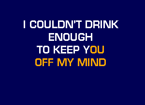 I COULDMT DRINK
ENOUGH
TO KEEP YOU

OFF MY MIND