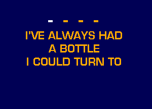 I'VE ALWAYS HAD
A BOTTLE

I COULD TURN T0