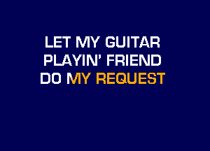 LET MY GUITAR
PLAYIN' FRIEND

DO MY REQUEST