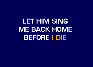 LET HIM SING
ME BACK HOME

BEFORE I DIE
