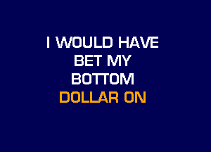 I WOULD HAVE
BET MY

BOTTOM
DOLLAR 0N