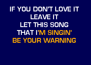 IF YOU DON'T LOVE IT
LEAVE IT
LET THIS SONG
THAT PM SINGIN'
BE YOUR WARNING