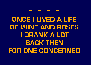 ONCE I LIVED A LIFE
OF WINE AND ROSES
I DRANK A LOT
BACK THEN
FOR ONE CONCERNED