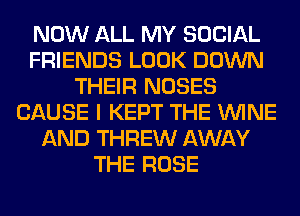 NOW ALL MY SOCIAL
FRIENDS LOOK DOWN
THEIR NOSES
CAUSE I KEPT THE WINE
AND THREW AWAY
THE ROSE