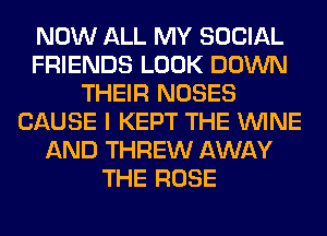 NOW ALL MY SOCIAL
FRIENDS LOOK DOWN
THEIR NOSES
CAUSE I KEPT THE WINE
AND THREW AWAY
THE ROSE