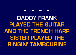 DADDY FRANK
PLAYED THE GUITAR
AND THE FRENCH HARP
SISTER PLAYED THE
RINGIM TAMBOURINE
