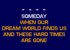 SOMEDAY

WHEN OUR
DREAM WORLD FINDS US
AND THESE HARD TIMES

ARE GONE