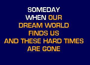SOMEDAY
WHEN OUR
DREAM WORLD
FINDS US
AND THESE HARD TIMES
ARE GONE