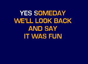 YES SOMEDAY
WE'LL LOOK BACK
AND SAY

IT WAS FUN