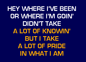 HEY WHERE I'VE BEEN
0R WHERE I'M GOIN'
DIDN'T TAKE
A LOT OF KNOUVIN'
BUT I TAKE
A LOT OF PRIDE
IN WHAT I AM