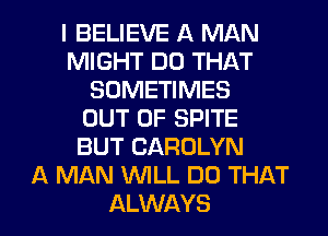 I BELIEVE A MAN
MIGHT DO THAT
SOMETIMES
OUT OF SPITE
BUT CAROLYN
A MAN WLL DO THAT

ALWAYS l