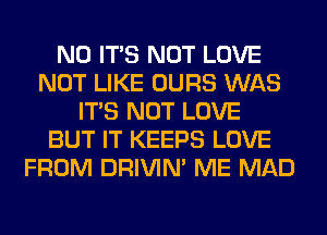 N0 ITS NOT LOVE
NOT LIKE OURS WAS
ITS NOT LOVE
BUT IT KEEPS LOVE
FROM DRIVIM ME MAD