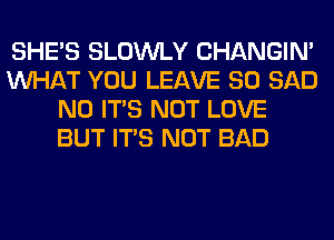 SHE'S SLOWLY CHANGIN'
WHAT YOU LEAVE SO SAD
N0 ITS NOT LOVE
BUT ITS NOT BAD