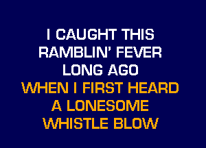 I CAUGHT THIS
RAMBLIN' FEVER
LONG AGO
WHEN I FIRST HEARD
A LONESOME
WHISTLE BLOW