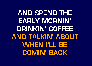 AND SPEND THE
EARLY MORNIN'
DRINKIN' COFFEE
AND TALKIN' ABOUT
WHEN I'LL BE
COMIN' BACK