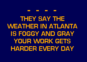 THEY SAY THE
WEATHER IN ATLANTA
IS FOGGY AND GRAY
YOUR WORK GETS
HARDER EVERY DAY