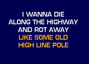 I WANNA DIE
llLONG THE HIGHWAY
AND ROT AWAY
LIKE SOME OLD
HIGH LINE POLE