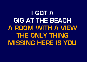 I GOT A
GIG AT THE BEACH
A ROOM WITH A VIEW
THE ONLY THING
MISSING HERE IS YOU