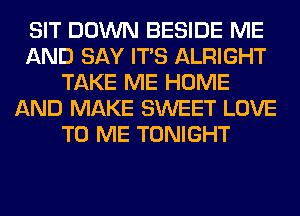 SIT DOWN BESIDE ME
AND SAY ITS ALRIGHT
TAKE ME HOME
AND MAKE SWEET LOVE
TO ME TONIGHT