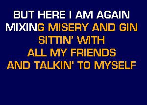 BUT HERE I AM AGAIN
MIXING MISERY AND GIN
SITI'IN' WITH
ALL MY FRIENDS
AND TALKIN' T0 MYSELF