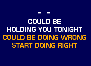 COULD BE
HOLDING YOU TONIGHT
COULD BE DOING WRONG
START DOING RIGHT