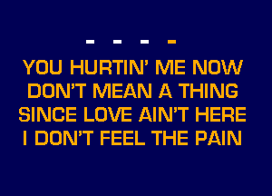 YOU HURTIN' ME NOW
DON'T MEAN A THING
SINCE LOVE AIN'T HERE
I DON'T FEEL THE PAIN