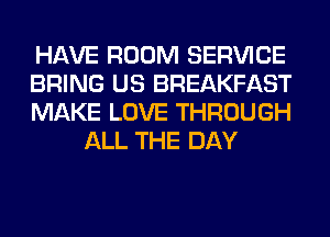 HAVE ROOM SERVICE

BRING US BREAKFAST

MAKE LOVE THROUGH
ALL THE DAY