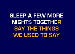 SLEEP A FEW MORE
NIGHTS TOGETHER
SAY THE THINGS
WE USED TO SAY