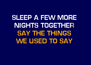 SLEEP A FEW MORE
NIGHTS TOGETHER
SAY THE THINGS
WE USED TO SAY