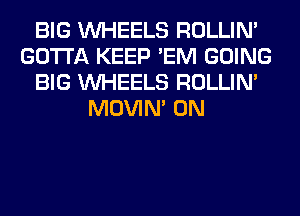 BIG WHEELS ROLLIN'
GOTTA KEEP 'EM GOING
BIG WHEELS ROLLIN'
MOVIM 0N