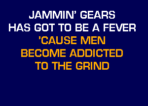 JAMMIM GEARS
HAS GOT TO BE A FEVER
'CAUSE MEN
BECOME ADDICTED
TO THE GRIND