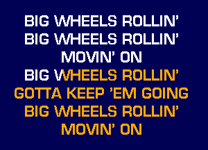 BIG WHEELS ROLLIN'
BIG WHEELS ROLLIN'
MOVIM 0N
BIG WHEELS ROLLIN'
GOTTA KEEP 'EM GOING
BIG WHEELS ROLLIN'
MOVIM 0N