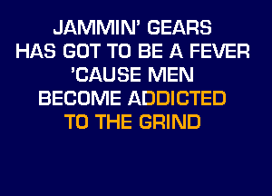 JAMMIM GEARS
HAS GOT TO BE A FEVER
'CAUSE MEN
BECOME ADDICTED
TO THE GRIND