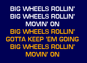 BIG WHEELS ROLLIN'
BIG WHEELS ROLLIN'
MOVIM 0N
BIG WHEELS ROLLIN'
GOTTA KEEP 'EM GOING
BIG WHEELS ROLLIN'
MOVIM 0N