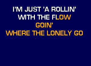 I'M JUST 'A ROLLIN'
WITH THE FLOW
GOIN'

WHERE THE LONELY GO