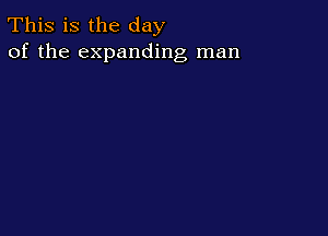 This is the day
of the expanding man