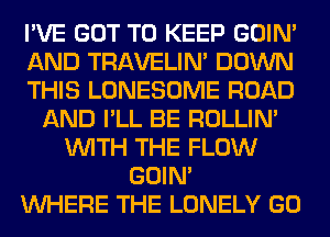 I'VE GOT TO KEEP GOIN'
AND TRAVELIM DOWN
THIS LONESOME ROAD
AND I'LL BE ROLLIN'
WITH THE FLOW
GOIN'
WHERE THE LONELY GO