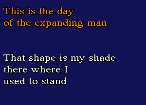 This is the day
of the expanding man

That shape is my shade
there where I

used to stand