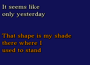 It seems like
only yesterday

That shape is my shade
there where I

used to stand