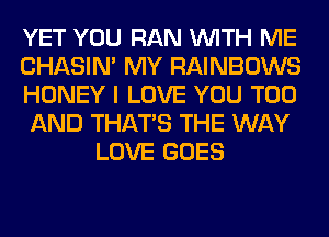 YET YOU RAN WITH ME
CHASIN' MY RAINBOWS
HONEY I LOVE YOU TOO
AND THAT'S THE WAY
LOVE GOES