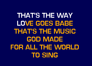 THATS THE WAY
LOVE GOES BABE
THAT'S THE MUSIC
GOD MADE
FOR ALL THE WORLD
TO SING