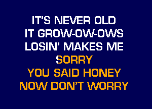 ITS NEVER OLD
IT GRDW-OW-OWS
LOSIM MAKES ME

SORRY
YOU SAID HONEY
NOW DON'T WORRY
