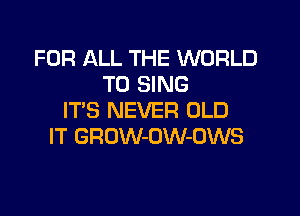 FOR ALL THE WORLD
TO SING

ITS NEVER OLD
IT GROW-OW-OWS